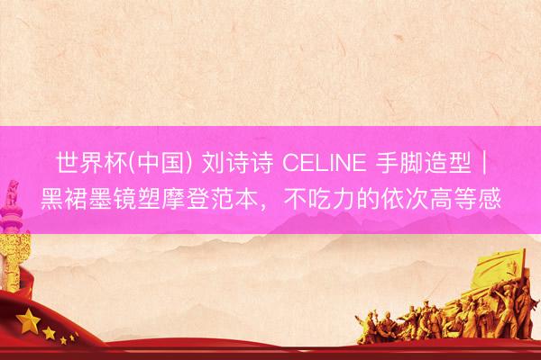 世界杯(中国) 刘诗诗 CELINE 手脚造型|黑裙墨镜塑摩登范本,不吃力的依次高等感