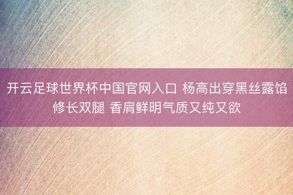 开云足球世界杯中国官网入口 杨高出穿黑丝露馅修长双腿 香肩鲜明气质又纯又欲