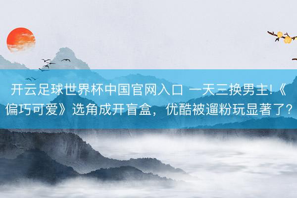 开云足球世界杯中国官网入口 一天三换男主!《偏巧可爱》选角成开盲盒，优酷被遛粉玩显著了?