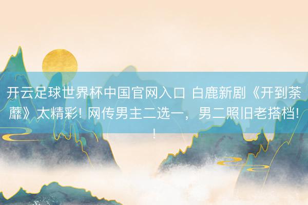 开云足球世界杯中国官网入口 白鹿新剧《开到荼蘼》太精彩! 网传男主二选一，男二照旧老搭档!
