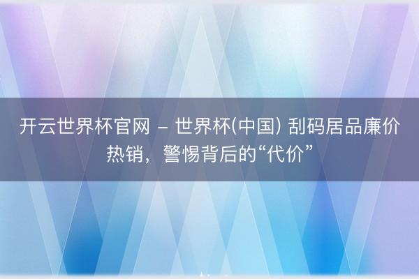 开云世界杯官网 - 世界杯(中国) 刮码居品廉价热销，警惕背后的“代价”