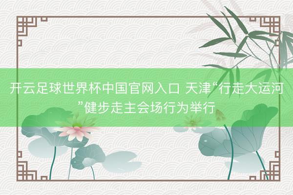 开云足球世界杯中国官网入口 天津“行走大运河”健步走主会场行为举行