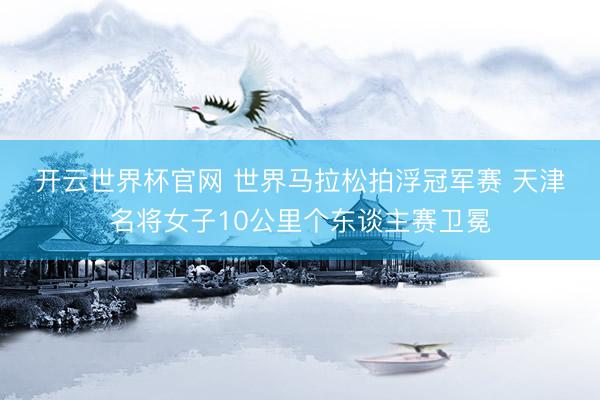 开云世界杯官网 世界马拉松拍浮冠军赛 天津名将女子10公里个东谈主赛卫冕