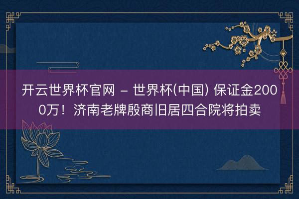 开云世界杯官网 - 世界杯(中国) 保证金2000万！济南老牌殷商旧居四合院将拍卖