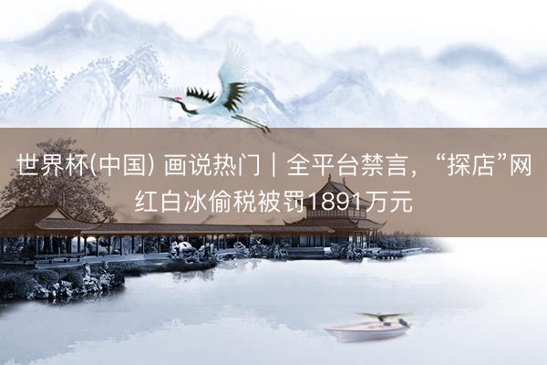 世界杯(中国) 画说热门｜全平台禁言，“探店”网红白冰偷税被罚1891万元
