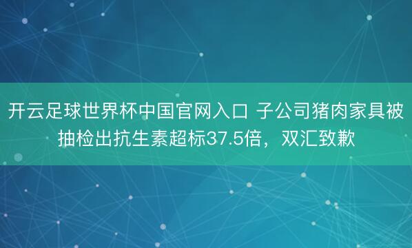 开云足球世界杯中国官网入口 子公司猪肉家具被抽检出抗生素超标37.5倍，<a href=