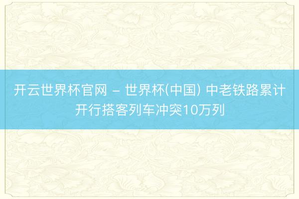开云世界杯官网 - 世界杯(中国) 中老铁路累计开行搭客列车冲突10万列
