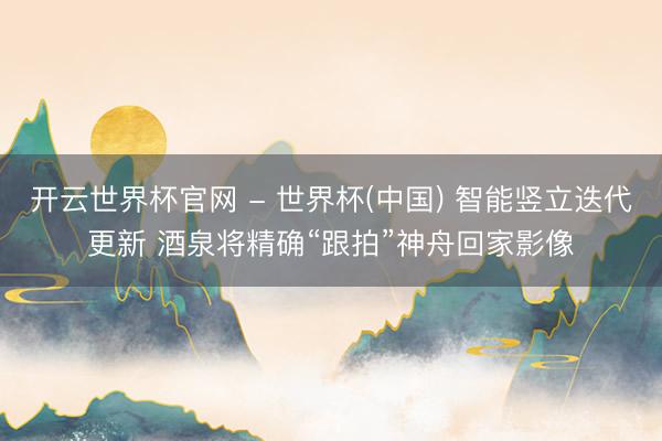开云世界杯官网 - 世界杯(中国) 智能竖立迭代更新 酒泉将精确“跟拍”神舟回家影像