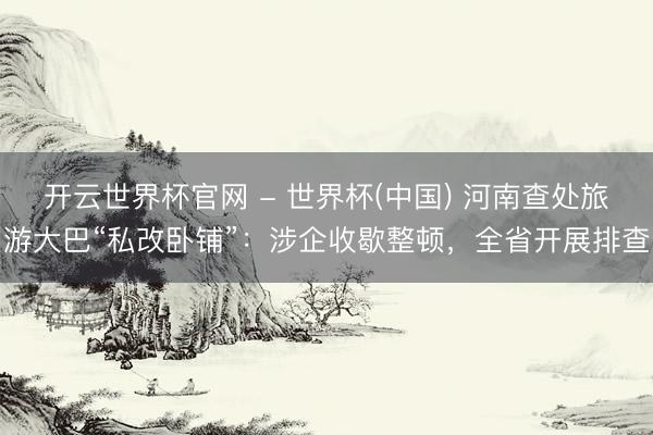 开云世界杯官网 - 世界杯(中国) 河南查处旅游大巴“私改卧铺”:涉企收歇整顿,全省开展排查