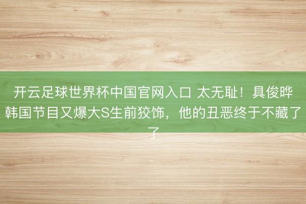 开云足球世界杯中国官网入口 太无耻！具俊晔韩国节目又爆大S生前狡饰，他的丑恶终于不藏了