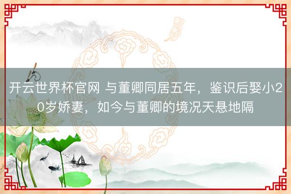 开云世界杯官网 与董卿同居五年，鉴识后娶小20岁娇妻，如今与董卿的境况天悬地隔