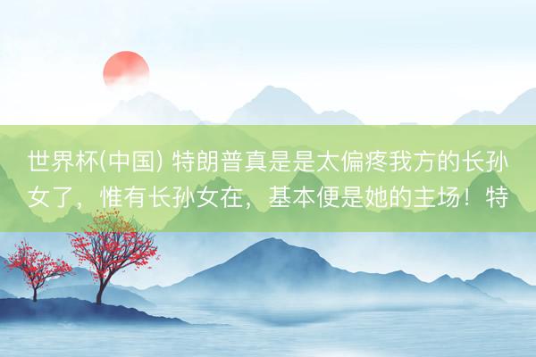 世界杯(中国) 特朗普真是是太偏疼我方的长孙女了,惟有长孙女在,基本便是她的主场!特