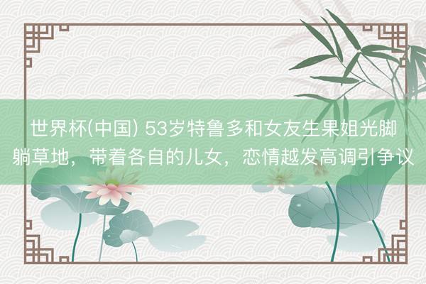 世界杯(中国) 53岁特鲁多和女友生果姐光脚躺草地，带着各自的儿女，恋情越发高调引争议