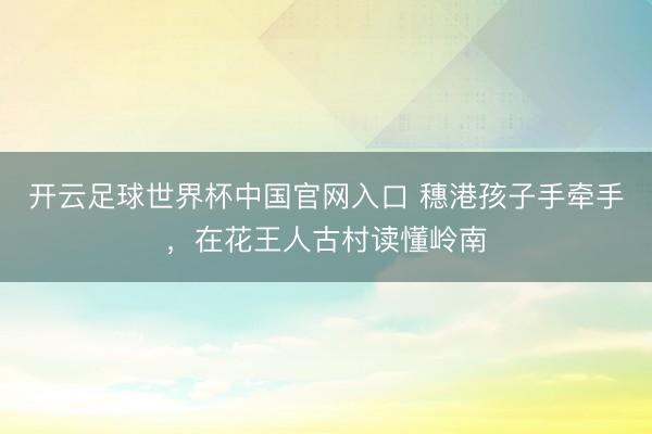 开云足球世界杯中国官网入口 穗港孩子手牵手，在花王人古村读懂岭南