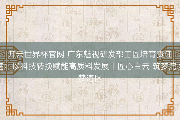 开云世界杯官网 广东魅视研发部工匠培育责任室：以科技转换赋能高质料发展｜匠心白云 筑梦湾区