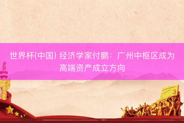 世界杯(中国) 经济学家付鹏:广州中枢区成为高端资产成立方向