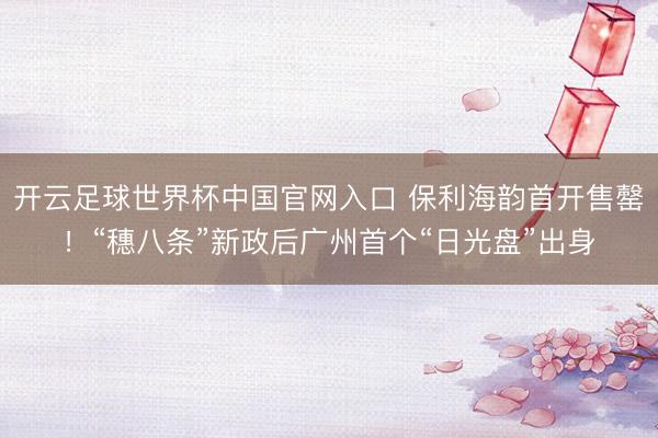 开云足球世界杯中国官网入口 保利海韵首开售罄!“穗八条”新政后广州首个“日光盘”出身