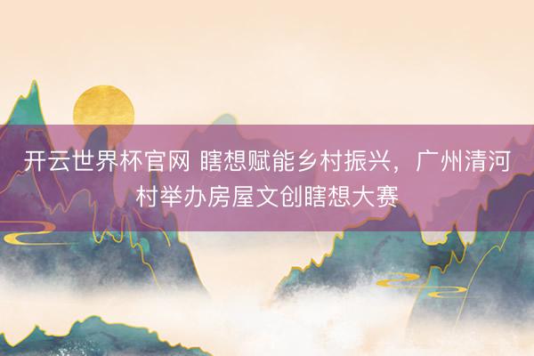 开云世界杯官网 瞎想赋能乡村振兴，广州清河村举办房屋文创瞎想大赛