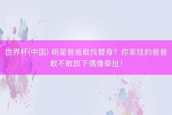 世界杯(中国) 明星爸爸敢找替身？你家娃的爸爸敢不敢放下偶像牵扯！