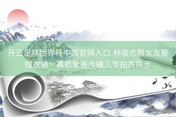 开云足球世界杯中国官网入口 林俊杰帮女友整理衣领：真恩爱连步碾儿节拍齐同步