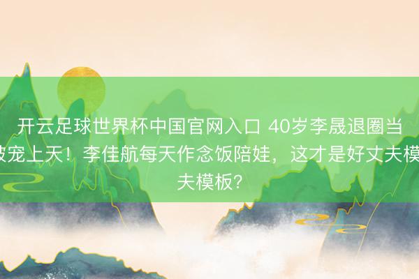开云足球世界杯中国官网入口 40岁李晟退圈当妈被宠上天！李佳航每天作念饭陪娃，这才是好丈夫模板？