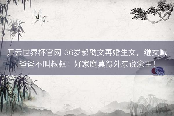 开云世界杯官网 36岁郝劭文再婚生女，继女喊爸爸不叫叔叔：好家庭莫得外东说念主！
