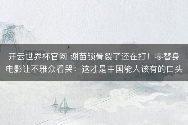 开云世界杯官网 谢苗锁骨裂了还在打！零替身电影让不雅众看哭：这才是中国能人该有的口头