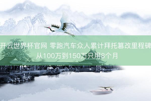 开云世界杯官网 零跑汽车众人累计拜托篡改里程碑 从100万到150万只用8个月