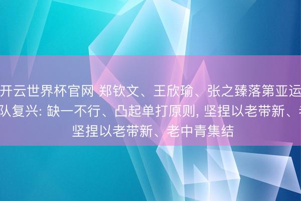 开云世界杯官网 郑钦文、王欣瑜、张之臻落第亚运名单， 国度队复兴: 缺一不行、凸起单打原则， 坚捏以老带新、老中青集结