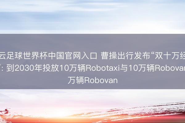 开云足球世界杯中国官网入口 曹操出行发布“双十万经营”: 到2030年投放10万辆Robotaxi与10万辆Robovan