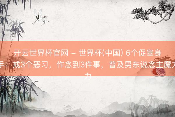 开云世界杯官网 - 世界杯(中国) 6个促睾身手:戒3个恶习,作念到3件事,普及男东说念主魔力