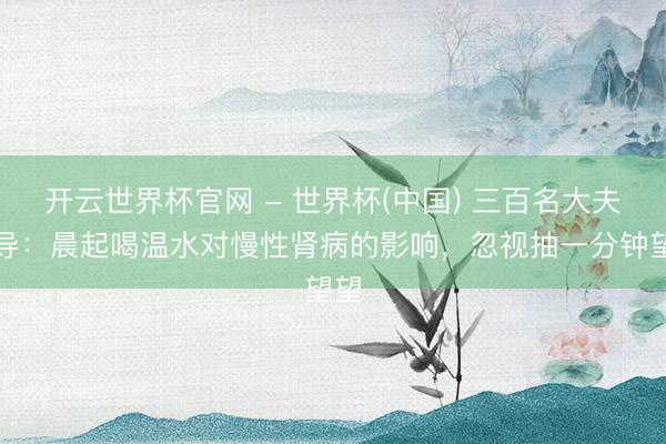 开云世界杯官网 - 世界杯(中国) 三百名大夫教导:晨起喝温水对慢性肾病的影响,忽视抽一分钟望望