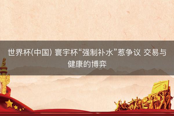 世界杯(中国) 寰宇杯“强制补水”惹争议 交易与健康的博弈