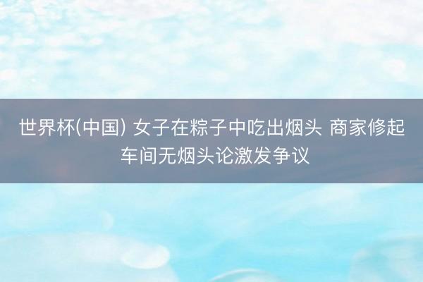 世界杯(中国) 女子在粽子中吃出烟头 商家修起 车间无烟头论激发争议
