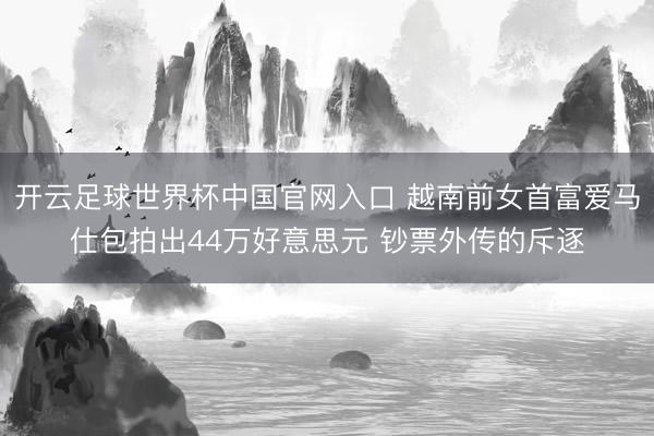 开云足球世界杯中国官网入口 越南前女首富爱马仕包拍出44万好意思元 钞票外传的斥逐