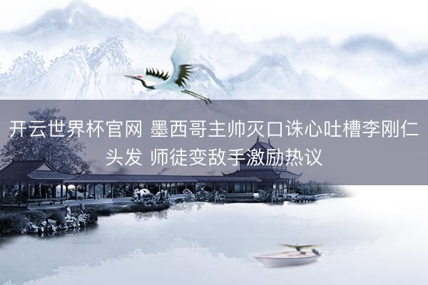 开云世界杯官网 墨西哥主帅灭口诛心吐槽李刚仁头发 师徒变敌手激励热议