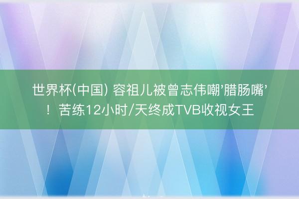 世界杯(中国) 容祖儿被曾志伟嘲'腊肠嘴'!苦练12小时/天终成TVB收视女王