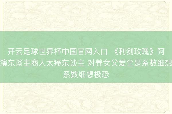 开云足球世界杯中国官网入口 《利剑玫瑰》阿如那演东谈主商人太瘆东谈主 对养女父爱全是系数细想极恐