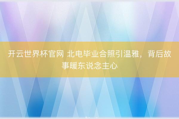 开云世界杯官网 北电毕业合照引温雅,背后故事暖东说念主心